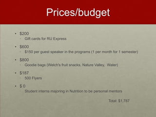 Prices/budget
• $200
  •   Gift cards for RU Express

• $600
  •   $150 per guest speaker in the programs (1 per month for 1 semester)

• $800
  •   Goodie bags (Welch's fruit snacks, Nature Valley, Water)

• $187
  •   500 Flyers

• $0
  •   Student interns majoring in Nutrition to be personal mentors

                                                         Total: $1,787
 