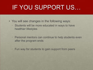 IF YOU SUPPORT US…

• You will see changes in the following ways:
  • Students will be more educated in ways to have
    healthier lifestyles

  • Personal mentors can continue to help students even
    after the program ends

  • Fun way for students to gain support from peers
 