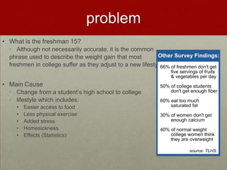 problem
• What is the freshman 15?
  • Although not necessarily accurate, it is the common
  phrase used to describe the weight gain that most
  freshmen in college suffer as they adjust to a new lifestyle.


• Main Cause
  • Change from a student’s high school to college
  • lifestyle which includes:
    •   Easier access to food
    •   Less physical exercise
    •   Added stress
    •   Homesickness
    •   Effects (Statistics)
 