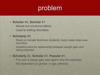 problem
• Scholar #4, Scholar #1
  • Mental and emotional effects
  • Lead to eating disorders
• Scholarly #5:
  • Study on female freshman students, body mass index was
    recorded
  • Questionnaire for relationship between weight gain and
    eating disorder

• Scholarly #2, Scholar #3, Popular #1:
  • The rate of weight gain was rapid in the first semester
  • Not dependent on gender, in age, ethnicity.
 
