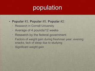 population

• Popular #3, Popular #5, Popular #2:
 • Research in Cornell University
 • Average of 4 pounds/12 weeks
 • Research by the federal government
 • Factors of weight gain during freshman year: evening
   snacks, lack of sleep due to studying
 • Significant weight gain
 