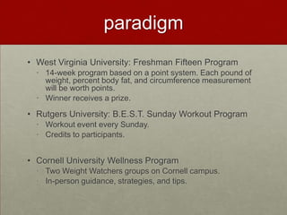 paradigm
• West Virginia University: Freshman Fifteen Program
  • 14-week program based on a point system. Each pound of
    weight, percent body fat, and circumference measurement
    will be worth points.
  • Winner receives a prize.

• Rutgers University: B.E.S.T. Sunday Workout Program
  • Workout event every Sunday.
  • Credits to participants.


• Cornell University Wellness Program
  • Two Weight Watchers groups on Cornell campus.
  • In-person guidance, strategies, and tips.
 