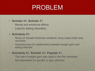 PROBLEM
• Scholar #4, Scholar #1
  • Mental and emotional effects
  • Lead to eating disorders
• Scholarly #5:
  • Study on female freshman students, body mass index was
    recorded
  • Questionnaire for relationship between weight gain and
    eating disorder

• Scholarly #2, Scholar #3, Popular #1:
  • The rate of weight gain was rapid in the first semester
  • Not dependent on gender, in age, ethnicity.
 