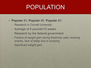 POPULATION

• Popular #3, Popular #5, Popular #2:
 • Research in Cornell University
 • Average of 4 pounds/12 weeks
 • Research by the federal government
 • Factors of weight gain during freshman year: evening
   snacks, lack of sleep due to studying
 • Significant weight gain
 