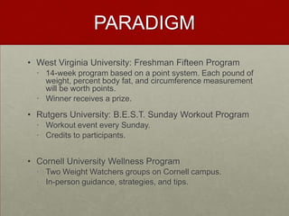 PARADIGM
• West Virginia University: Freshman Fifteen Program
  • 14-week program based on a point system. Each pound of
    weight, percent body fat, and circumference measurement
    will be worth points.
  • Winner receives a prize.

• Rutgers University: B.E.S.T. Sunday Workout Program
  • Workout event every Sunday.
  • Credits to participants.


• Cornell University Wellness Program
  • Two Weight Watchers groups on Cornell campus.
  • In-person guidance, strategies, and tips.
 