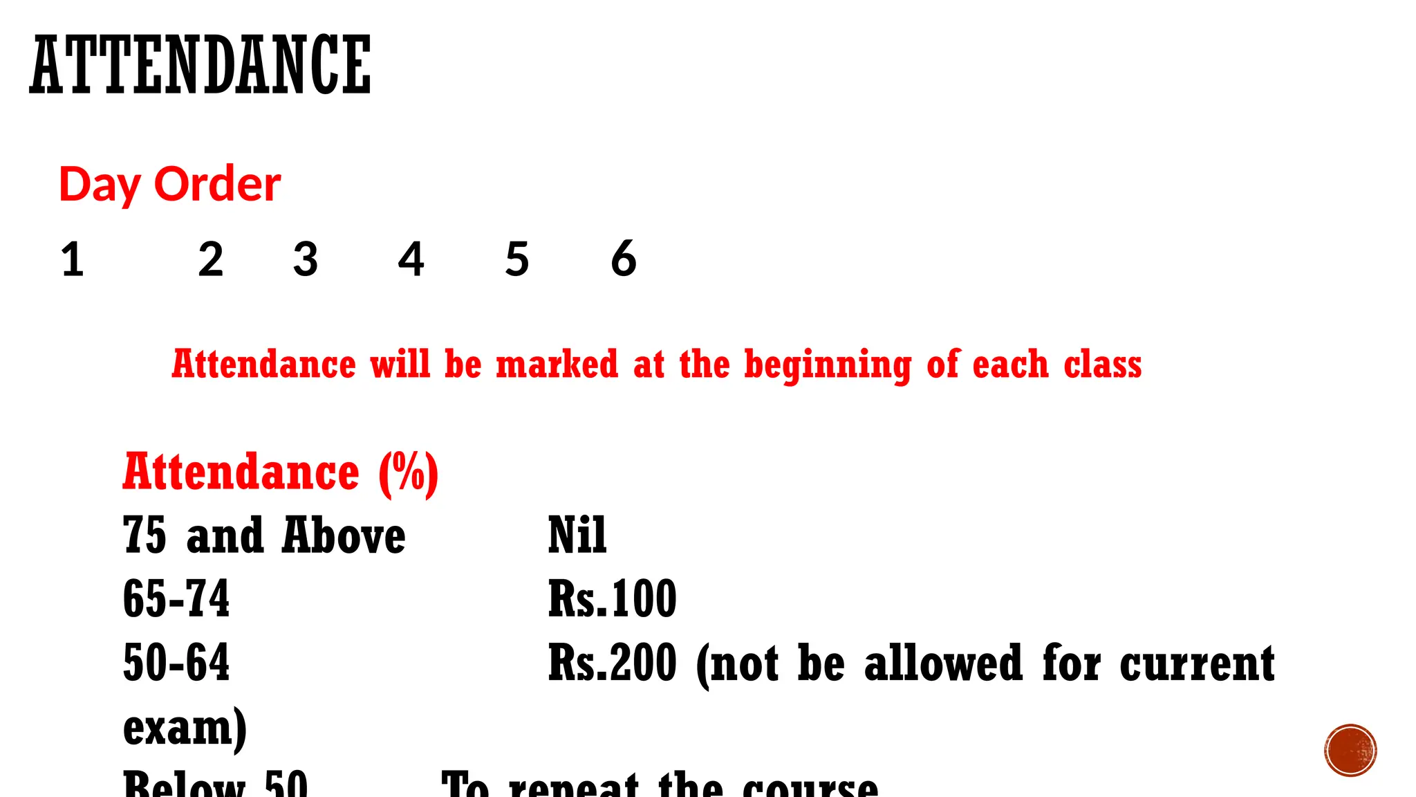 Day Order
1 2 3 4 5 6
Attendance will be marked at the beginning of each class
Attendance (%)
75 and Above Nil
65-74 Rs.100
50-64 Rs.200 (not be allowed for current
exam)
ATTENDANCE
 
