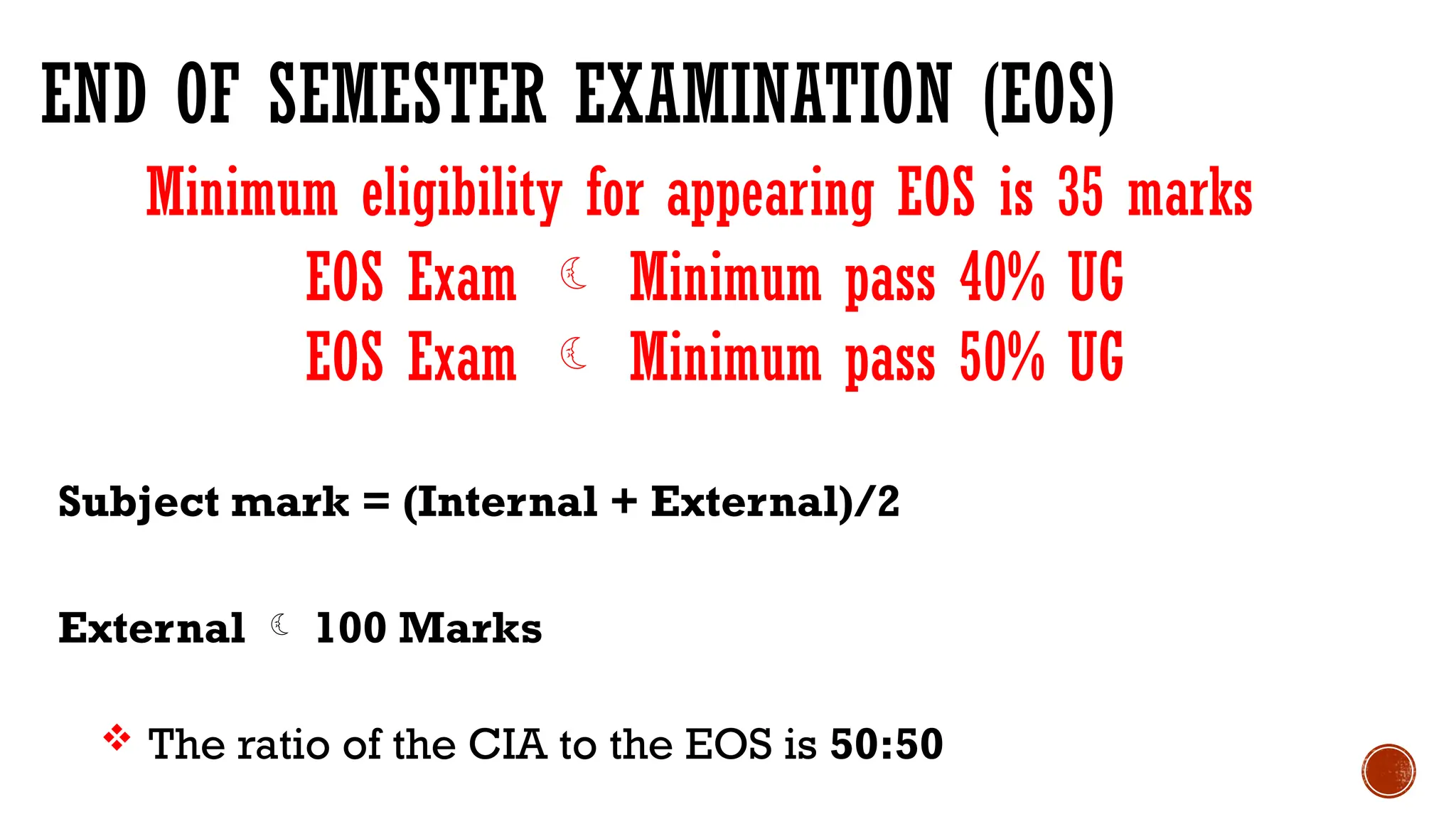 END OF SEMESTER EXAMINATION (EOS)
Subject mark = (Internal + External)/2
External  100 Marks
 The ratio of the CIA to the EOS is 50:50
EOS Exam  Minimum pass 40% UG
EOS Exam  Minimum pass 50% UG
Minimum eligibility for appearing EOS is 35 marks
 