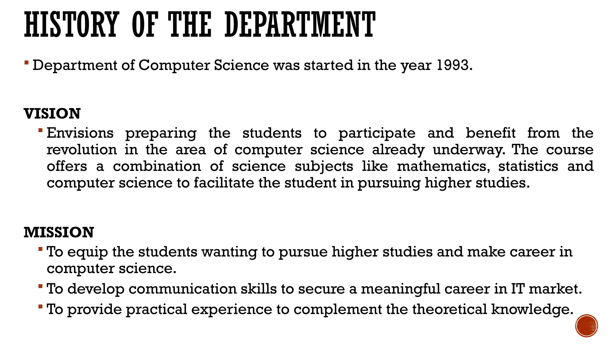 HISTORY OF THE DEPARTMENT
 Department of Computer Science was started in the year 1993.
VISION
 Envisions preparing the students to participate and benefit from the
revolution in the area of computer science already underway. The course
offers a combination of science subjects like mathematics, statistics and
computer science to facilitate the student in pursuing higher studies.
MISSION
 To equip the students wanting to pursue higher studies and make career in
computer science.
 To develop communication skills to secure a meaningful career in IT market.
 To provide practical experience to complement the theoretical knowledge.
 