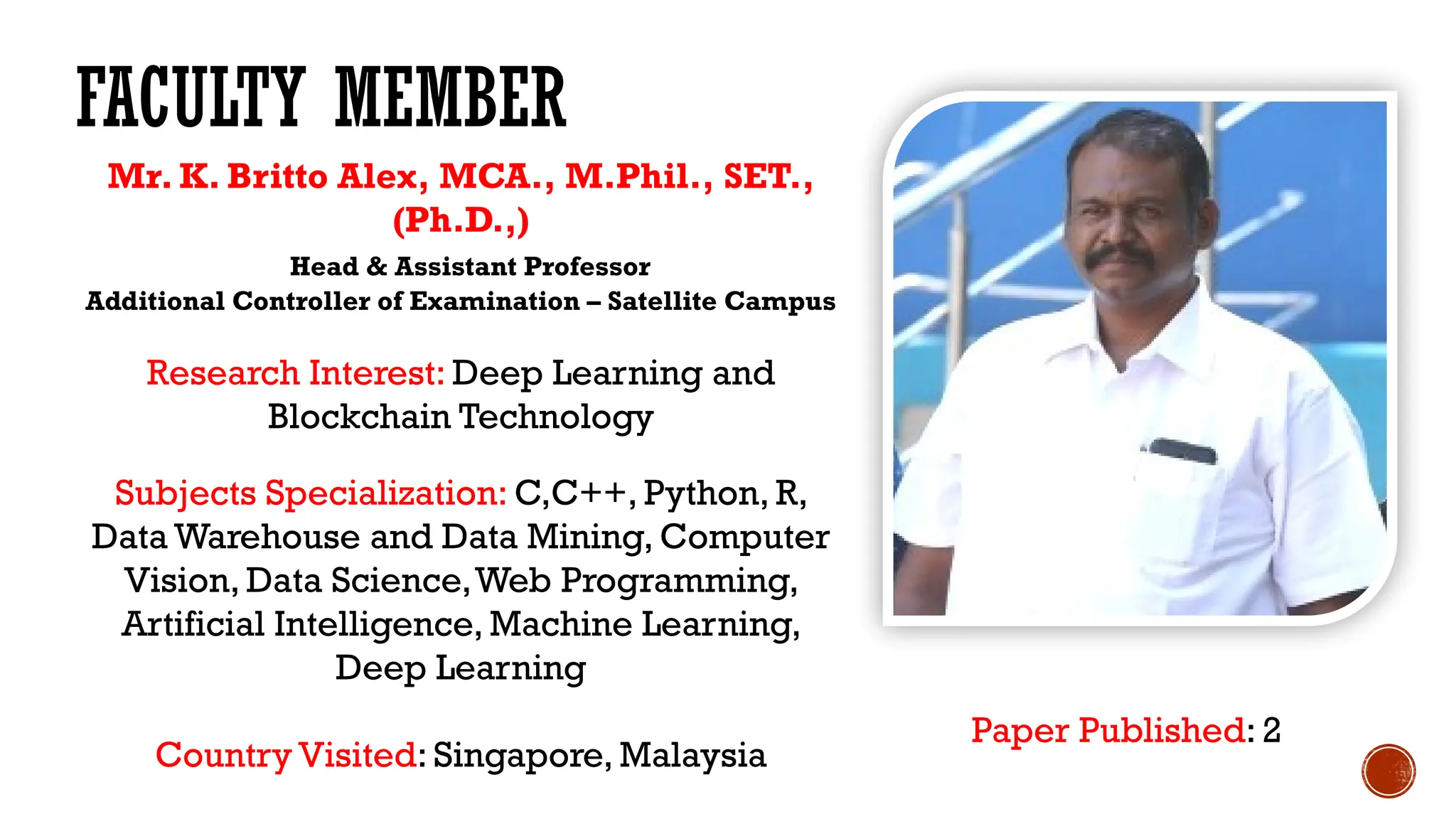FACULTY MEMBER
Mr. K. Britto Alex, MCA., M.Phil., SET.,
(Ph.D.,)
Head & Assistant Professor
Additional Controller of Examination – Satellite Campus
Research Interest: Deep Learning and
Blockchain Technology
Subjects Specialization: C,C++, Python, R,
Data Warehouse and Data Mining, Computer
Vision, Data Science,Web Programming,
Artificial Intelligence, Machine Learning,
Deep Learning
Country Visited: Singapore, Malaysia
Paper Published: 2
 