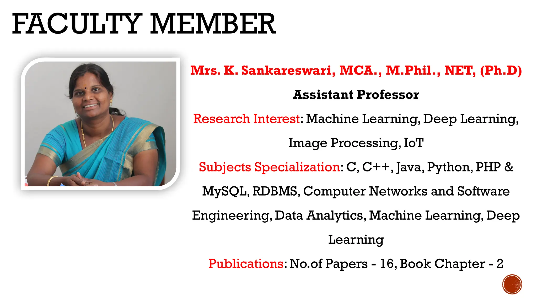 FACULTY MEMBER
Mrs. K. Sankareswari, MCA., M.Phil., NET, (Ph.D)
Assistant Professor
Research Interest: Machine Learning, Deep Learning,
Image Processing, IoT
Subjects Specialization: C, C++, Java, Python, PHP &
MySQL, RDBMS, Computer Networks and Software
Engineering, Data Analytics, Machine Learning, Deep
Learning
Publications: No.of Papers - 16, Book Chapter - 2
 