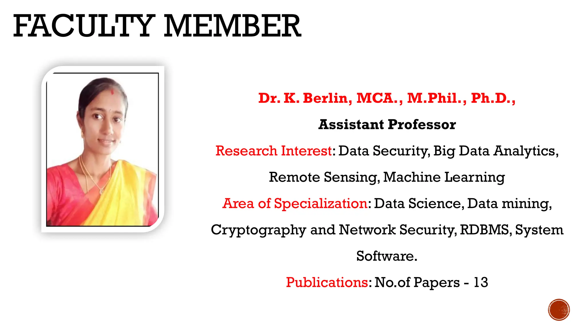 FACULTY MEMBER
Dr. K. Berlin, MCA., M.Phil., Ph.D.,
Assistant Professor
Research Interest: Data Security, Big Data Analytics,
Remote Sensing, Machine Learning
Area of Specialization: Data Science, Data mining,
Cryptography and Network Security, RDBMS, System
Software.
Publications: No.of Papers - 13
 
