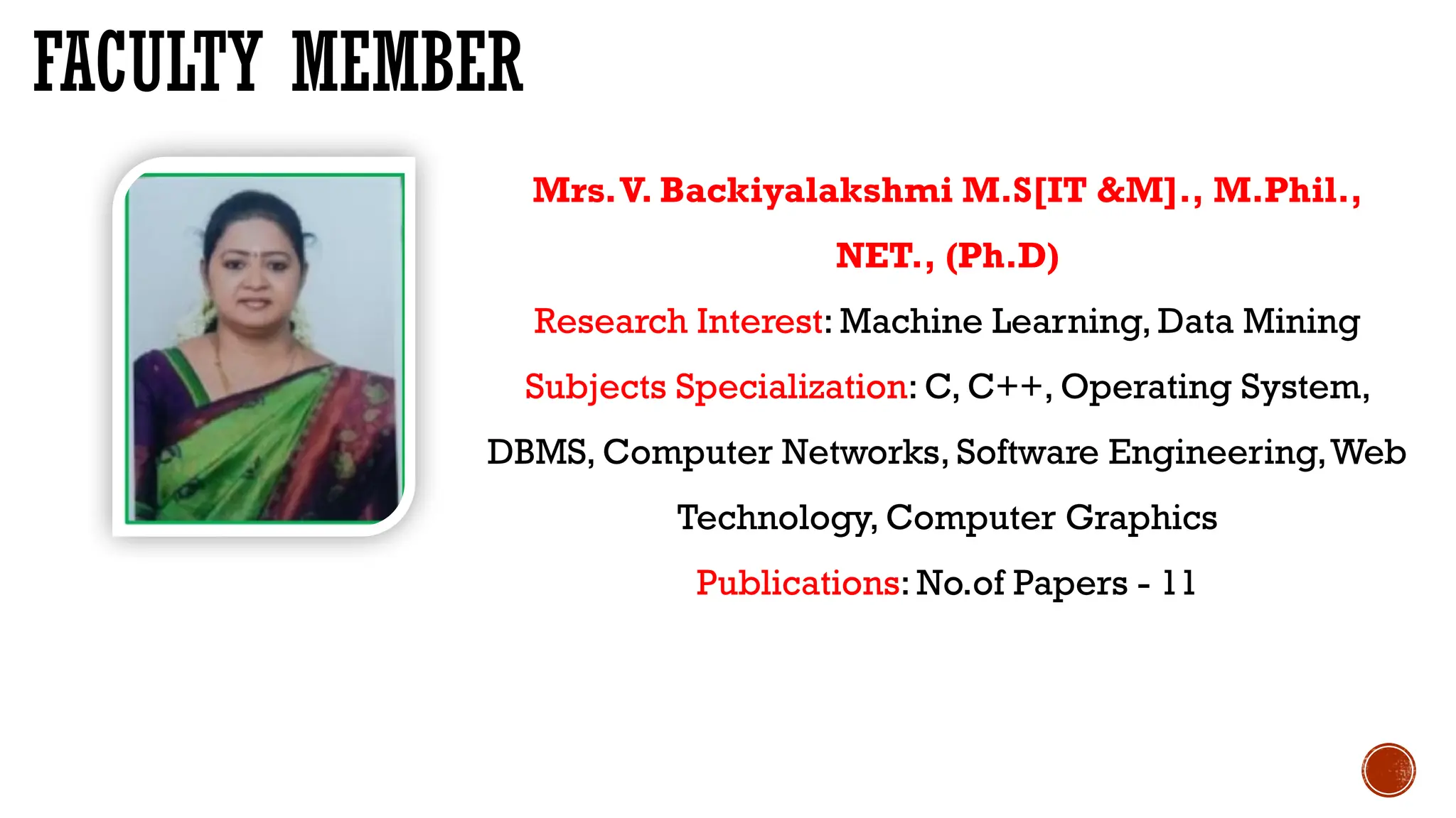 FACULTY MEMBER
Mrs.V. Backiyalakshmi M.S[IT &M]., M.Phil.,
NET., (Ph.D)
Research Interest: Machine Learning, Data Mining
Subjects Specialization: C, C++, Operating System,
DBMS, Computer Networks, Software Engineering,Web
Technology, Computer Graphics
Publications: No.of Papers - 11
 