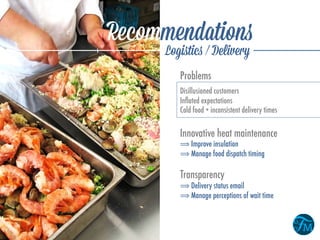 Recommendations
Logistics / Delivery
Innovative heat maintenance
⟹ Improve insulation
⟹ Manage food dispatch timing
Transparency
⟹ Delivery status email
⟹ Manage perceptions of wait time
Problems
Disillusioned customers
Inﬂated expectations
Cold food + inconsistent delivery times
 