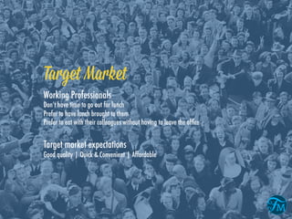 Target Market
Working Professionals
Don’t have time to go out for lunch
Prefer to have lunch brought to them
Prefer to eat with their colleagues without having to leave the ofﬁce
Target market expectations
Good quality | Quick & Convenient | Affordable
 