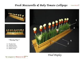 Fresh Mozzarella & Baby Tomato Lollipops




     **Passing Tray **


1-   Wooden Tray
2-   Artificial Grass
3-   Scallion Flowers
4-   Radish Flower




                                         Final Display
 