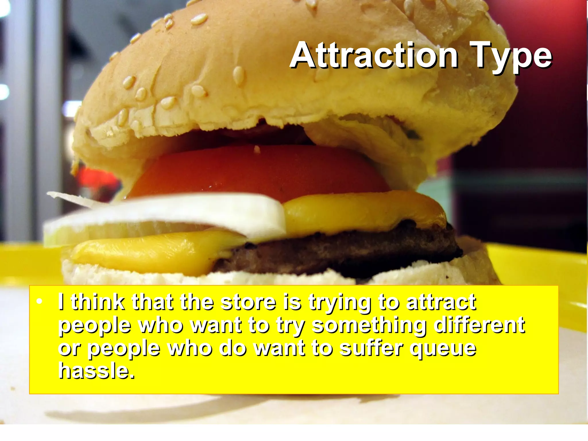 Attraction Type I think that the store is trying to attract people who want to try something different or people who do want to suffer queue hassle. 