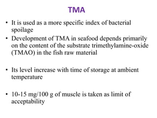 TMA
• It is used as a more specific index of bacterial
spoilage
• Development of TMA in seafood depends primarily
on the content of the substrate trimethylamine-oxide
(TMAO) in the fish raw material

• Its level increase with time of storage at ambient
temperature
• 10-15 mg/100 g of muscle is taken as limit of
acceptability

 
