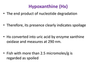 Hypoxanthine (Hx)
• The end product of nucleotide degradation

• Therefore, its presence clearly indicates spoilage
• Hx converted into uric acid by enzyme xanthine
oxidase and measures at 290 nm.

• Fish with more than 2.5 micromoles/g is
regarded as spoiled

 