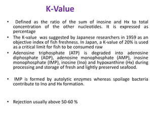 K-Value
•

Defined as the ratio of the sum of inosine and Hx to total
concentration of the other nucleotides. It is expressed as
percentage
• The K-value was suggested by Japanese researchers in 1959 as an
objective index of fish freshness. In Japan, a K-value of 20% is used
as a critical limit for fish to be consumed raw
• Adenosine triphosphate (ATP) is degraded into adenosine
diphosphate (ADP), adenosine monophosphate (AMP), inosine
monophosphate (IMP), inosine (Ino) and hypoxanthine (Hx) during
processing and storage of fresh and lightly preserved seafood.
•

IMP is formed by autolytic enzymes whereas spoilage bacteria
contribute to Ino and Hx formation.

• Rejection usually above 50-60 %

 