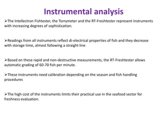 Instrumental analysis
The Intellectron Fishtester, the Torrymeter and the RT-Freshtester represent instruments
with increasing degrees of sophistication.

Readings from all instruments reflect di-electrical properties of fish and they decrease
with storage time, almost following a straight line
Based on these rapid and non-destructive measurements, the RT-Freshtester allows
automatic grading of 60-70 fish per minute.
These instruments need calibration depending on the season and fish handling
procedures
The high cost of the instruments limits their practical use in the seafood sector for
freshness evaluation.

 