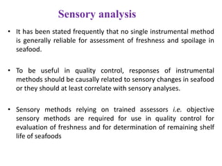 Sensory analysis
• It has been stated frequently that no single instrumental method
is generally reliable for assessment of freshness and spoilage in
seafood.
• To be useful in quality control, responses of instrumental
methods should be causally related to sensory changes in seafood
or they should at least correlate with sensory analyses.
• Sensory methods relying on trained assessors i.e. objective
sensory methods are required for use in quality control for
evaluation of freshness and for determination of remaining shelf
life of seafoods

 