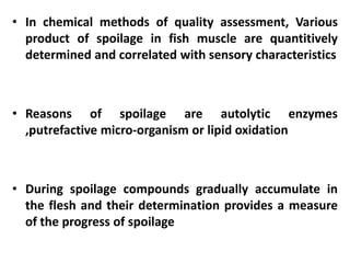 • In chemical methods of quality assessment, Various
product of spoilage in fish muscle are quantitively
determined and correlated with sensory characteristics

• Reasons of spoilage are autolytic enzymes
,putrefactive micro-organism or lipid oxidation

• During spoilage compounds gradually accumulate in
the flesh and their determination provides a measure
of the progress of spoilage

 