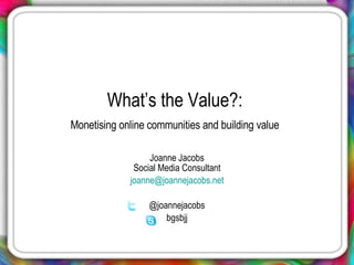 What’s the Value?:  Monetising online communities and building value   Joanne Jacobs Social Media Consultant [email_address] @joannejacobs bgsbjj 