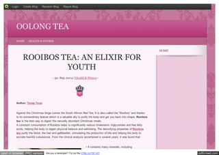 Login Create Blog Random Blog Report Blog 
OOLONG TEA 
HOME HEALTH & FITNESS 
ROOIBOS TEA: AN ELIXIR FOR 
YOUTH 
- 30. Sep, 2014 | Health & Fitness - 
0 
Author: Teasy Teas 
Against the Christmas binge comes the South African Red Tea. It is also called the “Rooibos” and thanks 
to its extraordinary feature which is a valuable ally to purify the body and get you back into shape. Rooibos 
tea is the best way to digest the naturally abundant Christmas meals. 
A constant consumption of Rooibos helps to significantly reduce cholesterol, triglycerides and free fatty 
acids, helping the body to regain physical balance and well-being. The detoxifying properties of Rooibos 
tea purify the blood, the liver and gallbladder, stimulating the production of bile and helping the body to 
excrete harmful substances. From the clinical analysis ascertained in several years, it was found that: 
• It contains many minerals, including 
HOME 
open in browser PRO version Are you a developer? Try out the HTML to PDF API pdfcrowd.com 
 