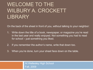 Welcome to the Wilbury A. Crockett Library On the back of the sheet in front of you, without talking to your neighbor: Write down the title of a book, newspaper, or magazine you’re read in the last year and really enjoyed. Not something you had to read for school – just something you liked. If you remember the author’s name, write that down too. When you’re done, turn your sheet face down on the table. At Wellesley High School Fall, 2009 