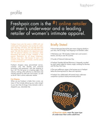 ®




profile

Freshpair.com is the #1 online retailer
of men’s underwear and a leading
retailer of women’s intimate apparel.

Freshpair burst onto the scene in 2000 with one
simple goal: Give people a way to shop for under-        Briefly Stated
wear that they will enjoy. This will help them find
their perfect fit easier, and that will make them feel   • Service that goes beyond the store means shipping directly to
great. We offer the selection of a department store      your door, free of charge. Free Shipping on all domestic orders
with the personal attention of a boutique, while
eliminating the hassle of both. Freshpair is the         • We feature over 100 of today’s hottest men’s and women’s
premier destination for all things underwear,            brands, and ship to over 90 countries
offering more than 100 brands of men’s and
women’s underwear and intimates, and the advice          • Founder of National Underwear Day
to make sense of it all.
                                                         • Freshpair President Michael Kleinmann is frequently consulted
Freshpair shoppers enjoy personalized service,           by major media outlets for industry insight, including Fox Business
customer care that dazzles and exclusive                 and The New York Times
promotions and giveaways, with free shipping to
top it off. This has given us a leading edge in the      • The most well-known names in the business turn to Freshpair
industry, making us the authority on underwear and       before the drawing board for ideas and inspiration
intimate apparel for both men and women, as well
as the #1 men’s online underwear retailer.               • Freshpair has collaborated with several major underwear
                                                         companies to produce industry-renowned products
Free Shipping
When we say Freshpair is better than a store, we
mean it! That includes delivering your order straight




                                                                      80%
to your door free of charge. Every domestic order is
shipped to you, absolutely free.




                                                            of American adults wear the same type
                                                            of underwear their entire adult lives
 