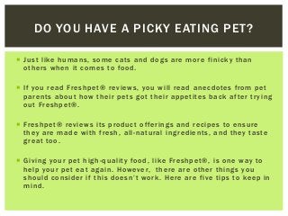  Just like humans, some cats and dogs are more finicky than
others when it comes to food.
 If you read Freshpet® reviews, you will read anecdotes from pet
parents about how their pets got their appetites back after trying
out Freshpet®.
 Freshpet® reviews its product offerings and recipes to ensure
they are made with fresh, all-natural ingredients, and they taste
great too.
 Giving your pet high-quality food, like Freshpet®, is one way to
help your pet eat again. However, there are other things you
should consider if this doesn’t work. Here are five tips to keep in
mind.
DO YOU HAVE A PICKY EATING PET?
 