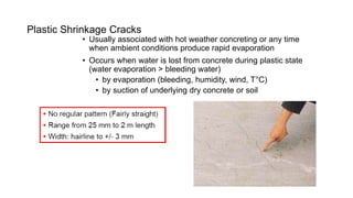 Plastic Shrinkage Cracks
• Usually associated with hot weather concreting or any time
when ambient conditions produce rapid evaporation
• Occurs when water is lost from concrete during plastic state
(water evaporation > bleeding water)
• by evaporation (bleeding, humidity, wind, T°C)
• by suction of underlying dry concrete or soil
 