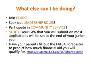 What else can I be doing?
• Join CLUBS!
• Seek out LEADERSHIP ROLES!
• Participate in COMMUNITY SERVICE!
• STUDY! Your GPA that you will submit on most
applications will be set at the end of your junior
year.
• Have your parents fill out the FAFSA Forecaster
to predict how much financial aid you will
qualify for. https://studentaid.ed.gov/sa/fafsa/estimate
 