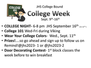 JHS College Bound
Sept. 9th-16th
• COLLEGE NIGHT- 6-8 pm JHS September 16th (11-12TH )
• College 101 Wed-Fri during Viking
• Wear Your College Colors- Wed., Sept. 11th
• Prizes!....so go ahead and sign up to follow us on
Remind!@jhs2023- 1 or @jhs2023-2
• Door Decorating Contest- 1st block classes the
week before to win breakfast
 