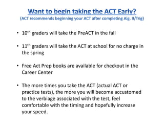 • 10th graders will take the PreACT in the fall
• 11th graders will take the ACT at school for no charge in
the spring
• Free Act Prep books are available for checkout in the
Career Center
• The more times you take the ACT (actual ACT or
practice tests), the more you will become accustomed
to the verbiage associated with the test, feel
comfortable with the timing and hopefully increase
your speed.
 