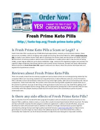 Is Fresh Prime Keto Pills a Scam or Legit? s
Fresh Prime Keto Pills is produced up of BHB (beta hydroxybutyrate), minerals, and nutritional vitamins: these
extracts are incredibly useful in dropping more weight and burning stored hard Body fat. BHB in Fresh Prime Keto
Pills is usually a pure ketone human body which is existing in the human body and assist Over-all system sections.
BHB functions on ketosis procedure where Excess fat breakdown in smaller pieces which may be used as lasting
Vitality, power degree. BHB kick up the body metabolism stage, assistance the digestion program and maintain the
cognition stage substantial. Nutritional vitamins and minerals secure the bones, triumph over body inflammation.
Natural vitamins in Fresh Prime Keto Pills support continue to be robust, retain the anxious technique best and
regulate the hypertension amount.
Reviews about Fresh Prime Keto Pills
There are actually several Fats loss dietary supplements and products which are increasingly being created by the
companies Which are now being marketed out frequently there at Value-effective premiums, Fresh Prime Keto
Pills is claimed as the most beneficial 1 because of its top notch high-quality, Safe and sound and all-purely natural
components. Fresh Prime Keto Pills This system in the Excess fat burning health supplement would make you in
the position to perform any type of exercising on the gymnasium easily and so you may shed fat by getting rid of
the stubborn fat and higher level of energy within just the body before anticipated. Fresh Prime Keto Pills can be a
commodity which the people should purchase from the online store of the commodity as well as at pretty
redeemable rates.
Is there any side effects of Fresh Prime Keto Pills?
Bear in mind the Fresh Prime Keto Pills Diet program formulation will not include any harmful influences in the
shape of fillers, additives, binders, toxins, or some other unsafe chemical based brokers Which may harm The body
and Over-all health. Anyhow this diet program nutritional supplement is without a doubt effortless, easy and
beneficial for both of those Adult males in addition to Women of all ages mainly because pounds might be
minimized by utilizing the top-notch high-quality Quick Diet formula. Fresh Prime Keto Pills has helped me to
generally be in my best shape as it burnt down the additional Excess fat. Fresh Prime Keto Pills is often a
commodity that makes the use of all-natural elements to help the human body get an improved condition.
 