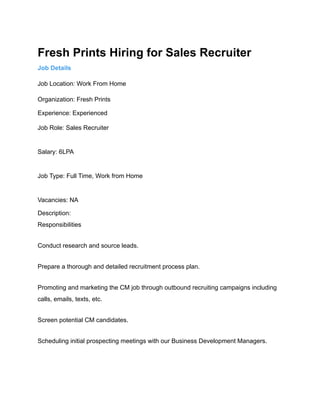 Fresh Prints Hiring for Sales Recruiter
Job Details
Job Location: Work From Home
Organization: Fresh Prints
Experience: Experienced
Job Role: Sales Recruiter
Salary: 6LPA
Job Type: Full Time, Work from Home
Vacancies: NA
Description:
Responsibilities
Conduct research and source leads.
Prepare a thorough and detailed recruitment process plan.
Promoting and marketing the CM job through outbound recruiting campaigns including
calls, emails, texts, etc.
Screen potential CM candidates.
Scheduling initial prospecting meetings with our Business Development Managers.
 
