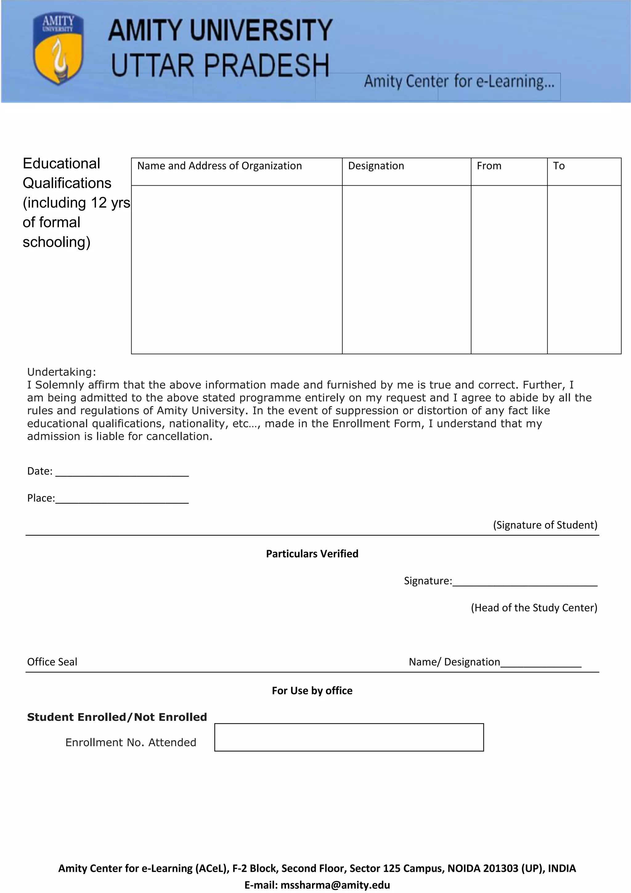 Educational          Name and Address of Organization           Designation               From           To
Qualifications
(including 12 yrs
of formal
schooling)




Undertaking:
I Solemnly affirm that the above information made and furnished by me is true and correct. Further, I
am being admitted to the above stated programme entirely on my request and I agree to abide by all the
rules and regulations of Amity University. In the event of suppression or distortion of any fact like
educational qualifications, nationality, etc…, made in the Enrollment Form, I understand that my
admission is liable for cancellation.


Date: _______________________

Place:_______________________

                                                                                             (Signature of Student)

                                               Particulars Verified

                                                                           Signature:_________________________

                                                                                         (Head of the Study Center)



Office Seal                                                                   Name/ Designation______________

                                                For Use by office

Student Enrolled/Not Enrolled

        Enrollment No. Attended




      Amity Center for e-Learning (ACeL), F-2 Block, Second Floor, Sector 125 Campus, NOIDA 201303 (UP), INDIA
                                             E-mail: mssharma@amity.edu
 