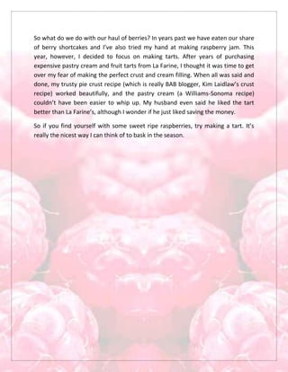 So what do we do with our haul of berries? In years past we have eaten our share
of berry shortcakes and I’ve also tried my hand at making raspberry jam. This
year, however, I decided to focus on making tarts. After years of purchasing
expensive pastry cream and fruit tarts from La Farine, I thought it was time to get
over my fear of making the perfect crust and cream filling. When all was said and
done, my trusty pie crust recipe (which is really BAB blogger, Kim Laidlaw’s crust
recipe) worked beautifully, and the pastry cream (a Williams-Sonoma recipe)
couldn’t have been easier to whip up. My husband even said he liked the tart
better than La Farine’s, although I wonder if he just liked saving the money.
So if you find yourself with some sweet ripe raspberries, try making a tart. It’s
really the nicest way I can think of to bask in the season.
 