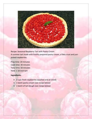 Recipe: Seasonal Raspberry Tart with Pastry Cream
A summer tart made with freshly prepared pastry cream, a flaky crust and just-
picked raspberries.
Prep time: 20 minutes
Cook time: 30 minutes
Total time: 50 minutes
Yield: 1 10-inch tart
Ingredients:
 2 cups fresh raspberries (washed and air dried)
 1 batch pastry cream (see recipe below)
 1 batch of tart dough (see recipe below)
 