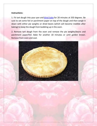 Instructions:
1. Fit tart dough into your pan and blind bake for 20 minutes at 350 degrees. Be
sure to set some foil or parchment paper on top of the dough and then weigh it
down with either pie weights or dried beans (which will become inedible after
baking) to keep the dough from bubbling up in the oven.
2. Remove tart dough from the oven and remove the pie weights/beans and
parchment paper/foil. Bake for another 10 minutes or until golden brown.
Remove from oven and cool.
 