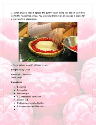 3. When crust is cooled, spread the pastry cream along the bottom and then
nestle the raspberries on top. You can dump them all on or organize in circles for
a more uniform appearance.
4. Serve as is or top with whipped cream.
Recipe: Pastry Cream
Cook time: 15 minutes
Yield: 1 cup
Ingredients:
 1 cup milk
 2 egg yolks
 1/4 cup sugar
 4 1/2 teaspoons cornstarch
 pinch of salt
 2 tablespoons unsalted butter
 1 teaspoon pure vanilla extract

 