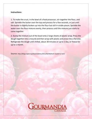 Instructions:
1. To make the crust, in the bowl of a food processor, stir together the flour, and
salt. Sprinkle the butter over the top and process for a few seconds, or just until
the butter is slightly broken up into the flour but still in visible pieces. Sprinkle the
water over the flour mixture evenly, then process until the mixture just starts to
come together.
2. Dump the mixture out of the bowl onto 2 large sheets of plastic wrap. Press the
dough together into a mound and then wrap with plastic and press into a flat disk.
Refrigerate the dough until chilled, about 30 minutes or up to 1 day, or freeze for
up to 1 month.
Source: http://blogs.kqed.org/bayareabites/2011/06/09/fresh-raspberry-tart/
 