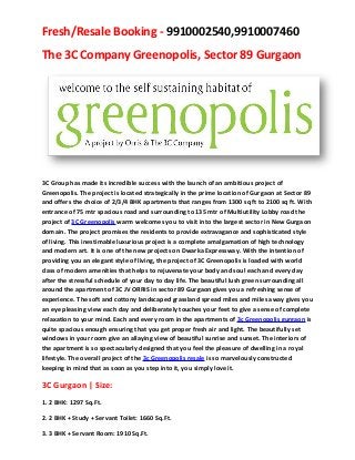 Fresh/Resale Booking - 9910002540,9910007460
The 3C Company Greenopolis, Sector 89 Gurgaon




3C Group has made its incredible success with the launch of an ambitious project of
Greenopolis. The project is located strategically in the prime location of Gurgaon at Sector 89
and offers the choice of 2/3/4 BHK apartments that ranges from 1300 sq ft to 2100 sq ft. With
entrance of 75 mtr spacious road and surrounding to 135 mtr of Multiutility Lobby road the
project of 3C Greenopolis warm welcomes you to visit into the largest sector in New Gurgaon
domain. The project promises the residents to provide extravagance and sophisticated style
of living. This inestimable luxurious project is a complete amalgamation of high technology
and modern art. It is one of the new projects on Dwarka Expressway. With the intention of
providing you an elegant style of living, the project of 3C Greenopolis is loaded with world
class of modern amenities that helps to rejuvenate your body and soul each and every day
after the stressful schedule of your day to day life. The beautiful lush green surrounding all
around the apartment of 3C JV ORRIS in sector 89 Gurgaon gives you a refreshing sense of
experience. The soft and cottony landscaped grassland spread miles and miles away gives you
an eye pleasing view each day and deliberately touches your feet to give a sense of complete
relaxation to your mind. Each and every room in the apartments of 3c Greenopolis gurgaon is
quite spacious enough ensuring that you get proper fresh air and light. The beautifully set
windows in your room give an allaying view of beautiful sunrise and sunset. The interiors of
the apartment is so spectacularly designed that you feel the pleasure of dwelling in a royal
lifestyle. The overall project of the 3c Greenopolis resale is so marvelously constructed
keeping in mind that as soon as you step into it, you simply love it.

3C Gurgaon | Size:
1. 2 BHK: 1297 Sq.Ft.

2. 2 BHK + Study + Servant Toilet: 1660 Sq.Ft.

3. 3 BHK + Servant Room: 1910 Sq.Ft.
 