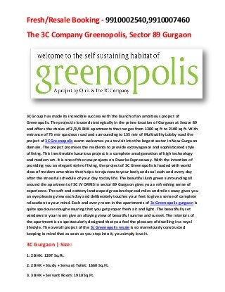 Fresh/Resale Booking - 9910002540,9910007460
The 3C Company Greenopolis, Sector 89 Gurgaon




3C Group has made its incredible success with the launch of an ambitious project of
Greenopolis. The project is located strategically in the prime location of Gurgaon at Sector 89
and offers the choice of 2/3/4 BHK apartments that ranges from 1300 sq ft to 2100 sq ft. With
entrance of 75 mtr spacious road and surrounding to 135 mtr of Multiutility Lobby road the
project of 3C Greenopolis warm welcomes you to visit into the largest sector in New Gurgaon
domain. The project promises the residents to provide extravagance and sophisticated style
of living. This inestimable luxurious project is a complete amalgamation of high technology
and modern art. It is one of the new projects on Dwarka Expressway. With the intention of
providing you an elegant style of living, the project of 3C Greenopolis is loaded with world
class of modern amenities that helps to rejuvenate your body and soul each and every day
after the stressful schedule of your day to day life. The beautiful lush green surrounding all
around the apartment of 3C JV ORRIS in sector 89 Gurgaon gives you a refreshing sense of
experience. The soft and cottony landscaped grassland spread miles and miles away gives you
an eye pleasing view each day and deliberately touches your feet to give a sense of complete
relaxation to your mind. Each and every room in the apartments of 3c Greenopolis gurgaon is
quite spacious enough ensuring that you get proper fresh air and light. The beautifully set
windows in your room give an allaying view of beautiful sunrise and sunset. The interiors of
the apartment is so spectacularly designed that you feel the pleasure of dwelling in a royal
lifestyle. The overall project of the 3c Greenopolis resale is so marvelously constructed
keeping in mind that as soon as you step into it, you simply love it.

3C Gurgaon | Size:
1. 2 BHK: 1297 Sq.Ft.

2. 2 BHK + Study + Servant Toilet: 1660 Sq.Ft.

3. 3 BHK + Servant Room: 1910 Sq.Ft.
 