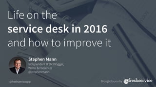 Life on the 
service desk in 2016 
and how to improve it
Stephen Mann
Independent ITSM Blogger,
Writer & Presenter
@stephenmann
@freshserviceapp
 Brought to you by
 