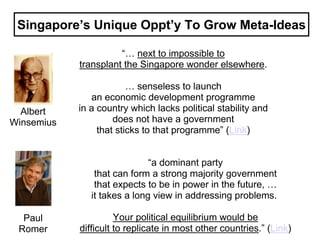 Singapore’s Unique Oppt’y To Grow Meta-Ideas

                      “… next to impossible to
            transplant the Singapore wonder elsewhere.

                         … senseless to launch
               an economic development programme
  Albert    in a country which lacks political stability and
Winsemius            does not have a government
                 that sticks to that programme” (Link)


                              “a dominant party
                that can form a strong majority government
                that expects to be in power in the future, …
               it takes a long view in addressing problems.

  Paul                Your political equilibrium would be
 Romer      difficult to replicate in most other countries.” (Link)
 