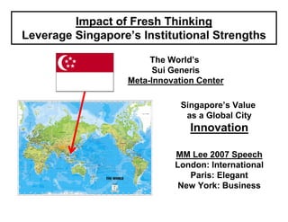 Impact of Fresh Thinking
Leverage Singapore’s Institutional Strengths

                        The World’s
                         Sui Generis
                   Meta-Innovation Center

                               Singapore’s Value
                                as a Global City
                                 Innovation

                             MM Lee 2007 Speech
                             London: International
                                Paris: Elegant
                              New York: Business
 