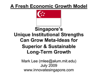 A Fresh Economic Growth Model



          Singapore’s
 Unique Institutional Strengths
   Can Grow Meta-Ideas for
    Superior & Sustainable
      Long-Term Growth
    Mark Lee (mlee@alum.mit.edu)
              July 2009
     www.innovatesingapore.com
 