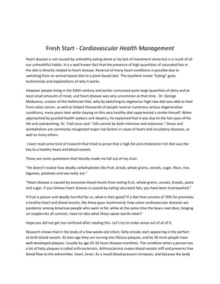 Fresh Start - Cardiovascular Health Management<br />Heart disease is not caused by unhealthy eating alone or by lack of movement alone but is a result of all our unhealthful habits. It is a well known fact that the presence of high quantities of saturated fats in the diet is directly related to heart disease. Reversal of many heart conditions is possible due to switching from an animal-based diet to a plant-based diet. The excellent movie quot;
Eatingquot;
 gives testimonials and explanations of why it works.<br />However people living in the XIXth century and earlier consumed quite large quantities of dairy and at least small amounts of meat, and heart disease was very uncommon at that time.  Dr. George Malkumus, creator of the Halleluiah Diet, who by switching to vegetarian high-raw diet was able to heal from colon cancer, as well as helped thousands of people reverse numerous serious degenerative conditions, many years later while staying on this very healthy diet experienced a stroke himself. When approached by puzzled health-seekers and skeptics, he explained that it was due to the fast pace of his life and overworking. Dr. Trall once said: “Life cannot be both intensive and extensive.” Stress and workaholism are commonly recognized major risk factors in cases of heart and circulatory diseases, as well as many others.<br /> I even read some kind of research that tried to prove that a high-fat and cholesterol rich diet was the key to a healthy heart and blood vessels.<br />These are some quotations that literally made me fall out of my chair:<br />”He doesn't realize how deadly carbohydrates like fruit, bread, whole grains, cereals, sugar, flour, rice, legumes, potatoes and soy really are.”<br />“Heart disease is caused by excessive blood insulin from eating fruit, whole grains, cereals, breads, pasta and sugar. If you believe heart disease is caused by eating saturated fats, you have been brainwashed.”<br />If fruit is poison and deadly harmful for us, what is then good? If a diet that consists of 70% fat promotes a healthy heart and blood vessels, like these guys recommend, how come cardiovascular diseases are pandemic among American people who swim in fat, while at the same time the bears next door, binging on raspberries all summer, have no idea what these swear words mean?<br />Hope you did not get too confused after reading this. Let’s try to make sense out of all of it.<br />Research shows that in the body of a few weeks old infant, fatty streaks start appearing in the perfect-at-birth blood vessels. At teen age they are turning into fibrous plaques, and by 30 most people have well-developed plaques. Usually by age 45-50 heart disease manifests. The condition when a person has a lot of fatty plaques is called arthrosclerosis. Arthrosclerosis makes blood vessels stiff and prevents free blood flow to the extremities: heart, brain. As a result blood pressure increases, and because the body <br />treats plaques the same way as it does injuries, a lot of blood clots develop. Over a period of time blood vessel passages become very narrow and it is just a matter of time until a blood clot may block an artery leading to the brain. If that happens, blood flow will be cut off from the brain, and the brain tissues will start slowly dying. We call it a stroke. Depending on whether and how fast the blockage will stop and blood flow will resume, determines how serious the consequences are and to what degree the body will be able to repair or compensate the damage. If blood flow is blocked in the arteries leading to the heart, it will cause a heart attack.<br />High blood pressure, arthrosclerosis, strokes, heart attacks, heart disease. In essence these are all the same disease, because they have the same cause: impairment of blood circulation by blood clots and plaque that hardens and narrows the blood vessels. Heart attacks or strokes do not just happen and come from nowhere, even though it might be different in certain cases of extreme stress. Normally everything starts from those fatty stricks. Healthy blood means no cardio-vascular problems. Simply purifying the blood and blood vessels and keeping them clean will eliminate most problems mentioned above. How difficult is it to do this?<br />They tell us that since formation of fatty deposits on blood vessels is common, it is almost inevitable. However, plaque is not a plague, as many think.<br />Is it Possible To Avoid Plaque Formation?<br />Yes, it is. One of the most successful in this particular task is the chimpanzee. It never suffers high blood pressure or heart problems (unless it starts living in an artificial environment). Since chimpanzees in their genetic make-up are the closest of all animals to humans (by 99.4% we are identical), lets look at some of their insider secrets.<br />Diet. Chimpanzees eat fiber rich diet sandwiches of bananas and leaves (they literally roll the bananas into leaves); about 50% of their food ratio are fruits and from 25-50%, depending on the season,are greens. In the spring about 10% of their food consists of flower blossoms.  They also consume up to 5% seeds. In the month of November they add  small amounts of insects and even small animals to their diet.<br />Physical activity. Constant, 100% outside in the fresh air.<br />Addictive habits: non-smokers, non drinkers (except for occasional fermented fruit) and not drug users.<br />Stress level: experience stress often or rarely depending on the amount of food available. Major concern: how to protect themselves and their little ones from predators.<br /> <br />Clearly we are not chimpanzees. The look of a fresh insect is not likely to make you ecstatic. However, principles of living an active life, spending a lot of time outside, having low stress levels and eating natural foods and drinking pure water are equally important for animals and people.<br />Nowadays not only monkeys (the rest of wild animals also) are able stay free from heart problems. On this planet there are still a few people that have no idea what heart disease is. For example it is virtually unknown to Georgians, Abkhasians and Hunza people. Even just slightly over 100 years ago it was so rare among humans world wide that it was not even mentioned in medical dictionaries.  We are not born to suffer high blood pressure and stroke!<br />So where did heart disease come from?<br />Before we answer this question, let’s compare the list above with the lifestyle of an average American.<br />Diet. Standard American diet or SAD diet usually consists of huge amounts of French fries, hamburgers, sandwiches with white bread and veggies of unknown color (pale and withered), diet-coke and a chocolate chip cookie for dessert. Some of us eat better than that. We cook our veggies, eat fish (full of mercury) for protein, buy soy milk or regular milk from containers (pasteurized; “enhanced” with artificial and vitamins and minerals that the body is unable to absorb; and rinsed with poisonous chemical iodine when reused) to make sure we’ve got enough calcium; as well as we eat a “pesticide” apple a day to keep doctors away; cook lasagnas with whole wheat pasta and make our children eat cooked spinach and boiled broccoli – food, where 100% enzymes are killed and a lot of vitamins and minerals are either destroyed or damaged by heat.<br /> <br />We buy “spring” chlorinated or ozonated water in bottles because this is the best we can find, yet this does not change the fact that this water, with all its chemicals, cannot support health in the body. By the way, did you notice that rivers and springs always flow in curves, not straight? This water is alive and is the one that satisfies our taste buds and body needs. If you have ever tried it, you remember: you wanted more and more and more of it. After being bottled, water quickly dies and becomes stale. That’s why it is mandatory to add ozone or chlorine to keep it free from pathogens.<br /> <br />Most of us snack on regular or organic chocolate bars, granola bars, sesame bars and chips. It is all highly processed foods that have very little nutritional content of the natural foods they were made of, and are loaded with sugar, caffeine, theophylline, theobromine and a bunch of deadly chemicals.<br /> <br />We are looking for words fat-free, sugar-free, decaffeinated and low-calorie on labels and even, probably, buy booster shakes and multi vitamins. What we do not realize that these are all marketing <br />words and they have nothing to do with the quality of the product. 0 fat content, for example, is theoretically impossible, because even a carrot contains fat (do you remember a thin film floating on top of a glass with fresh carrot juice), so do corn, nuts and other natural foods. Zero fat just means this particular food item has a bit less fat than many others. Most multi vitamin supplements are synthetic and as an ingredient contain petroleum (particularly vitamin E, C, as well as most colorings).When these vitamins enter our body, it does not know what to do with them, because they do not contain all the elements needed for their absorption. They are not even totally different in their chemical structure, they have “upside down” molecules, which you can compare with trying to put a right glove onto the left hand. Ascorbic acid (vitamin C), is usually eliminated by the kidneys within 24 hours.<br /> <br />Pesticides, heavy metals, food and cosmetic ingredients constitute a great part of our diet and existence; and we already cannot imagine our life without colorful cereal boxes, cans and plastic bags of “convenient” food.<br />Physical activity. Most of the day we sit in poorly ventilated buildings at the computer. Sometimes we exercise our butt by walking a few blocks, walking up the stairs and a monthly walk. Once in a while we go to the gym, after which we sit down again and stare at the computer with a sandwich in our hand.<br />Addictive Habits. At approximately the same time we begin school we face the offers to try a cigarette. Some get into it now, some do later. When we get to the teenage years, somebody starts telling us that we are now big enough to try some wine or beer, to be like an adult. We try, and even though we don’t quite feel like an “adult” at the first try, we start associating pleasure with drink. Some might even try street drugs, others those that are prescribed.<br />Stress level: The time we struggled for physical survival is far in the past (Is it truly?). The challenges we face today are mostly related to paying bills, risks related to running a business, social isolation, low self-esteem and lack of love. We accumulate fear, guilt and anger and pass it onto our kids . We learn to hide behind smiles, our insecurities, and pain and try to move on.<br />As you see, the difference between the two lists is enormous. No wonder we get sick. However, the good news is that cardio-vascular diseases are not only totally preventable but also relatively easy to reverse. In fact it is one of the most easy to reverse diseases, compared to, let's say, cancer. All it takes is to do what monkeys, Abkhasians and Hunza do and to live as they do.<br />Easier said than done?<br />Every change should be gradual. A realistic approach to the situation you are at is vital. But unless we change what we do and how we live now, we will continue getting the same results we are getting.<br /> <br />Taking into consideration all risk factors and improving one’s lifestyle overall is essential for preventing or reversing any type of heart condition.<br />There is no one sole key to the door of your heart.<br />Because the heart is the most important organ in our body, it is carefully protected with connective tissues and bones and placed in a very secure position in relation to other organs. The body also tries to keep it free of harmful chemicals and other toxins as much as it can. The body would prefer to keep junk in fat cells, extremities, wherever, but it makes sure to keep the heart well and running – its survival depends on this organ. What this means is that if the heart is affected by a disease, our other organs and tissues, particularly the glandular system, including adrenals, pituitary and thyroid, liver and kidneys are also in trouble. Treating heart problems alone will not make too much sense. If other organs will not start functioning more efficiently and instead will become overloaded with drugs, the side effects will not keep you waiting too long to manifest.<br />What would make even less sense is to fight “bad cholesterol” (or HDL), which is not bad in itself in the first place. The truth is that there is no good or bad cholesterol, because cholesterol is cholesterol and it is always the same. (Now get ready for some technical stuff. If it seems overwhelming, just skip it).<br />The difference between lipoproteins (fats combined with proteins) containing “bad” and “good” cholesterol is in its quantity, not type. Lipoproteins are produced by the liver and are used as a transport vehicle for fats. Their purpose is to carry fats digested after a nice big meal from the digestive tract into the blood, which is mostly water. Just imagine trying to mix a cup of water with some olive oil. Do it until miniscule molecules of fat become evenly distributed in water without creating a thin fatty film on top of the glass! Not so easy. However, the body handles this task perfectly: like a detergent that removes greasy stains from clothes, bile sticks to the fat and breaks it down into small droplets that body’s enzymes can “digest” or break down into particles small enough to go through intestinal wall. Within the intestinal walls these fat droplets are packed into transport vehicles - lipoproteins, which will travel from there into the lymphatic vessels and further to all parts of the body. These fatty vehicles (lipoproteins) are produced by the liver. As they travel through the body, fats are picked up and utilized by muscles, including the heart muscle, mammary glands and wherever they are needed for making hormones or other components, new cells membranes or storing for future use. As these “fat cars” move through the body, they unload and “shrink”, and after that come back to the liver to be dismantled and reused. So “bad” cholesterol is a passenger of the fat cars (still full of fats and proteins), that are on the way to the cells. Doctors call these lipoproteins or cars LDL. After LDL give off most of their fats to the cells, a great amount of cholesterol still remains there. This is when they start calling the lipoproteins HDL. HDL is said to carry “good cholesterol”. HDL are the same vehicles as LDL, only they carry cholesterol and other fat remnants to the opposite direction - to the liver for recycle purposes. When fats carry good cholesterol, they actually contain more of it that when they return the bad one to the liver; but because their presence represents returning from the cells to the liver they are associated with good fat metabolism <br />and as a result reduced risk of arthrosclerosis (clogging of the arteries with fatty material) and heart attacks.<br />Cholesterol is not our enemy. In fact, our liver makes from 800 to 1500 ml cholesterol daily, much more than you would consume if you ate a huge steak! Cholesterol is absolutely necessary for making bile, hormones and vitamin D. Without it you would not be able to have kids!<br /> Cholesterol becomes a problem only if it deposits in the artery walls. These accumulations lead to arteriosclerosis, an accumulation of fatty material on the inside wall of blood vessels, which leads to all kinds of heart problems.<br />Hopefully by now you figured out that your enemy is not excess of bad cholesterol, insulin or whatever other substance your body makes (if it is made there, there is probably a reason) and that by treating solely a heart problem or circulatory disease you will not get rid of it. There is no particular food that “causes” heart disease and there is no disease that would affect only one organ, and therefore there is no magic pill. A holistic approach should be used, taking into consideration all risk factors, improving functions of all organs and systems. Remember: your body always strives for survival and homeostasis. If you give it all it needs, it will heal your heart on its own, pretty much like it does when you get a cold.<br />How Can Our Program Help?<br />Our program contains a lot of elements that can help improve both your present condition and lay a foundation for future improvements.<br />#1 Healthy Nutrition With Emphasis on Alive Food, Consisting of Elegantly Prepared fresh Fruits, Vegetables, Greens, Sprouts, Seeds and Nuts.<br />Fresh greens, fruits, vegetables, nuts, seeds and sprouts are the main ingredients of our meals. They are full of fiber, that is literally acting like a magic sponge able to absorb more toxins than its own volume, and that, like a good brush, will start cleansing your blood vessels. Minimum processing is very important for fiber to act this way, because cooking, frying and, even though in less degree, softens it and makes it much less effective. The most important aspect of our meals is that they provide our bodies with high quality vitamins, minerals, proteins and other nutrients that are building blocks of  tissues and, as a result, health. Dr. Chopra stated that within a year almost all body tissues are replaced with new ones. Just think about it: if you provide your body with better food material for just one year, by the end of that year your body will be able to “redo” and create better tissues in your heart, lungs and every part of your body!<br />#2 Fresh squeezed vegetable juices, including wheat grass juice, which are part of the program, are liquid foods up to 90% of which (according to Dr. Joel Robbins) are absorbed and utilized by the body.<br />Juices, which are not designed to be a regular food, provided that you have perfect health and consume food that is high quality and rich in nutrients, are a great restorative tool for damaged body organs. <br />Wheat grass is extremely rich in chlorophyll, which is so amazingly similar in its chemical composition to our blood, that drinking it can be compared with a healthy blood transfusion.<br />#3 A powerful highly effective whole body detox program, including whole digestive tract, liver, gall bladder, kidney, blood and parasite cleanse, accomplished by means of herbal teas and specially prepared cleansing drinks, not only gives you a chance to get more energy, improve sleep and make your body work more efficiently, but also helps get rid of unhealthy food cravings and get an appetite for healthy foods. Detox makes transition to a healthy lifestyle much easier. And remember, if the heart is in trouble, all systems of the body are. If they get better, the heart will too.<br />Spa therapies, such as live and dry blood analysis, ear candling, colon hydrotherapy, aromatherapy, facials and massage (and many more), are available at the site for you to further enhance the program (and just for the pampering!).<br />#4 Focus on Weight Loss. Most people, going through the 10 Day Advanced Whole Body Detox or 14 Day Advanced Whole Body Detox & Cellular Renourishment programs lose at least 5 lb, and up to 25 lb. Obesity puts stress on the heart, and is a major risk factor of heart disease. Working on it is a priority, if you want to have a healthy heart.<br />#5 Fitness Component. Workouts with an experienced fitness trainer are definitely an important part of a healthy lifestyle beginning and the turning point of the whole life direction.<br />#6 If there was only one word that would describe us it would be Life Changing Education.<br />Daily Educational Lectures and Videos are eye opening and inspiring. These are just a few things you will find out:<br />-Why Horses Are Never Constipated (And how to experience it yourself)<br />- Why Calories Have Nothing to Do With Weight Loss<br />-Which Deodorant You Can Have For Breakfast<br />-How to Prevent and Reverse Cancer, killer #1 in America<br />You will not hear boring lectures on the food pyramid, we promise!<br />#7 We will touch the root of your problem for its healthy, leafy crown. In finding the cause we find the cure. It is especially true for the heart. Be it insecurities or inner resistance to forgiveness, hatred to yourself or a habit of getting into abusive relationships, it all might be the root cause of your heart problems. Understanding the cause of a behavior pattern at a very personal level, as well as cultivation of motivation to change, help find freedom from this behavior. Thought provoking sharing time will give <br />you insight to what brought you to where you are at, as well as it will create a synergy of thoughts with other group members.<br />Everything we do comes from the heart. If you would like to experience personal touch, unconditional love and acceptance, our caring team, personal approach and small groups are here for you.<br /> <br />Begin your journey now, not tomorrow. An instant decision to take a path of health will change your life for better here and now. You may still have some ways to go, yet remember: you are predetermined for success when you believe it. When you believe it, you will see it.<br /> <br />Caution! There is no quick fix. We do not promise that after you finish our program you’ll be free from hypertension or any other disease. So won’t any other wellness program. It took time to get to where you are at; it will take time to get well. We only help you to start the process and get all the info you need to reach your goal. Everything depends on your motivation and action! In some cases, damage to the heart or other organs might be so extensive that it is impossible (or extremely difficult) to eliminate it completely. Yet improvements are possible in almost any case. It is also important to make changes gradually and work with your medical or naturopathic doctor when you do them, especially if it is an advanced condition. Our program does not replace and does not have purpose to undermine any medical advice.<br />Attention! Our program is contraindicated for people who recently had a heart attack or stroke or any heart surgery (less than 6 months ago), as well as have blood pressure over 200/120 or some other serious heart and circulatory abnormalities. We do thorough prescreening before our clients come. If you have a concern, please call the program consultatnt at  1-888-658-3324  if you had a recent surgery or have uncontrolable blood pressure. <br />